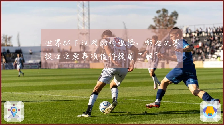 世界杯下注网站的选择，哪些决赛投注注意事项值得提前了解？